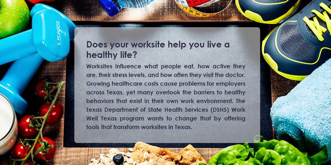 Does your worksite help you live a healthy life? Worksites influence what people eat, how active they are, their stress levels, and how often they visit the doctor. Growing healthcare costs cause problems for employers across Texas, yet many overlook the barriers to healthy behaviors that exist in their own work environment. The Texas Department of State Health Services (DSHS) Work Well Texas program wants to change that by offering tools that transform worksites in Texas.